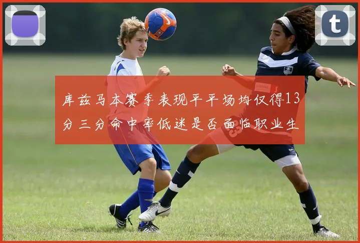 库兹马本赛季表现平平场均仅得13分三分命中率低迷是否面临职业生涯低谷
