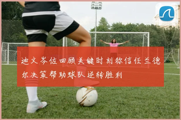 迪文岑佐回顾关键时刻称信任兰德尔决策帮助球队逆转胜利