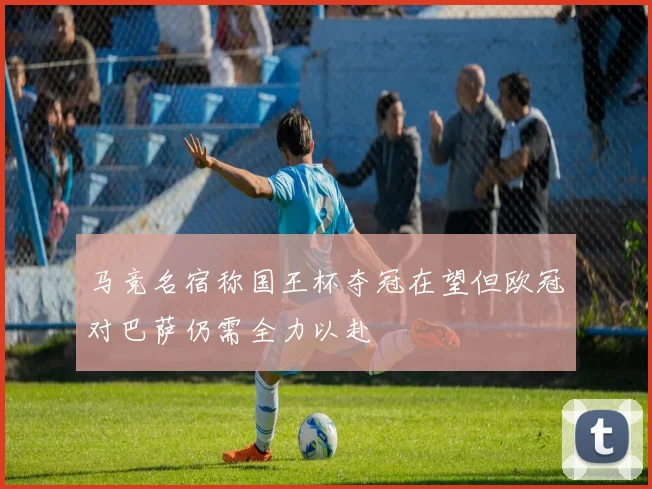 马竞名宿称国王杯夺冠在望但欧冠对巴萨仍需全力以赴