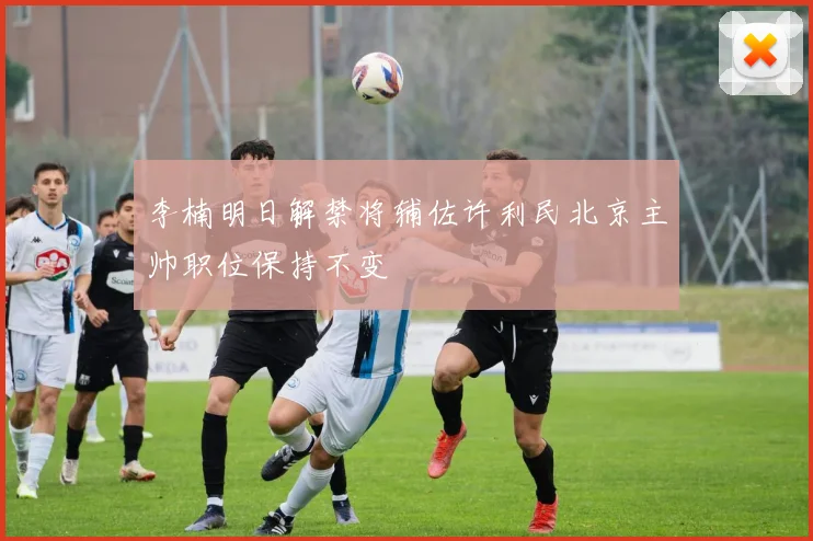 李楠明日解禁将辅佐许利民北京主帅职位保持不变