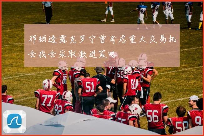 邓顿透露克罗宁曾考虑重大交易机会我会采取激进策略