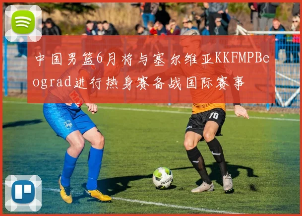 中国男篮6月将与塞尔维亚KKFMPBeograd进行热身赛备战国际赛事