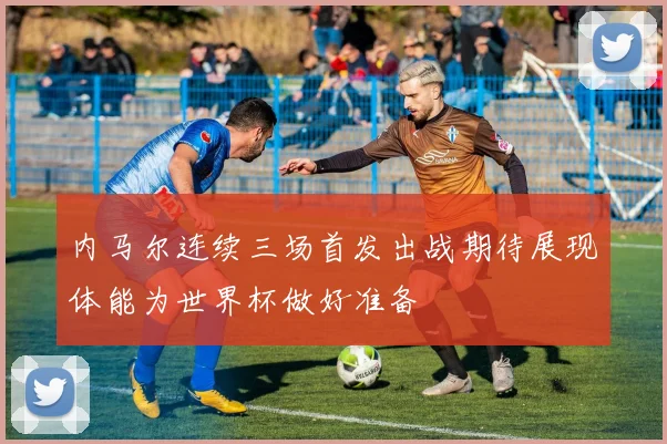 内马尔连续三场首发出战期待展现体能为世界杯做好准备