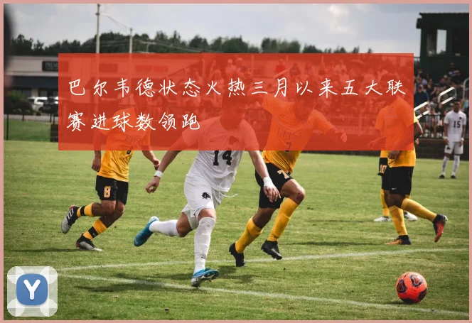 巴尔韦德状态火热三月以来五大联赛进球数领跑
