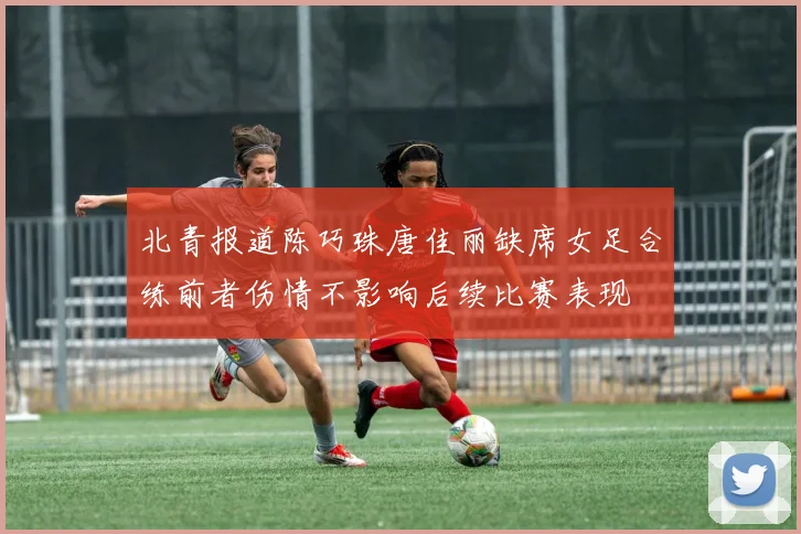 北青报道陈巧珠唐佳丽缺席女足合练前者伤情不影响后续比赛表现