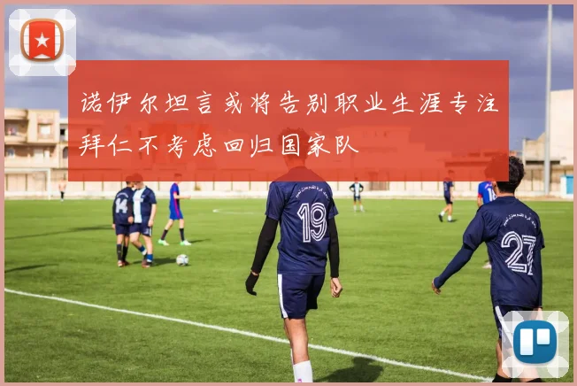 诺伊尔坦言或将告别职业生涯专注拜仁不考虑回归国家队