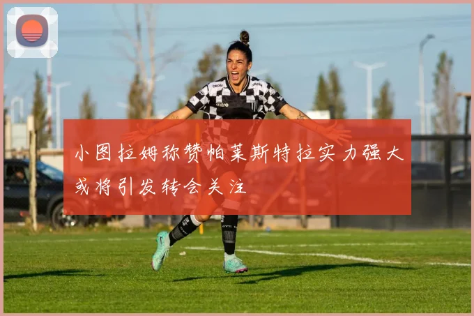 小图拉姆称赞帕莱斯特拉实力强大或将引发转会关注