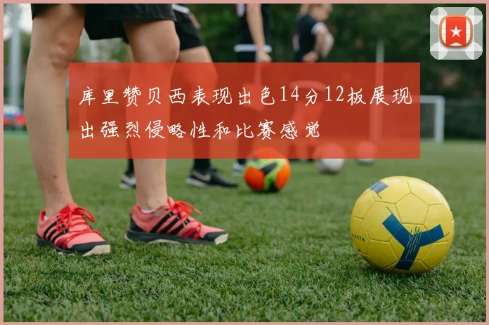 库里赞贝西表现出色14分12板展现出强烈侵略性和比赛感觉