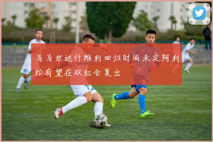 马马尔达什维利回归时间未定阿利松有望在双红会复出
