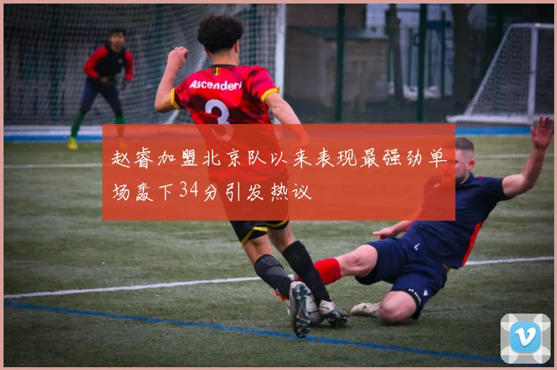 赵睿加盟北京队以来表现最强劲单场轰下34分引发热议