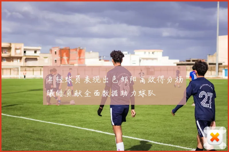 年轻球员表现出色邹阳高效得分杨曦皓贡献全面数据助力球队