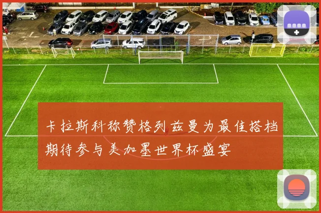卡拉斯科称赞格列兹曼为最佳搭档期待参与美加墨世界杯盛宴