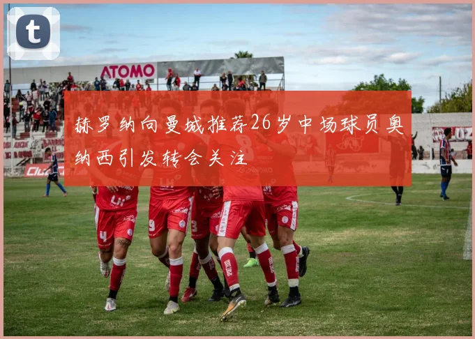 赫罗纳向曼城推荐26岁中场球员奥纳西引发转会关注