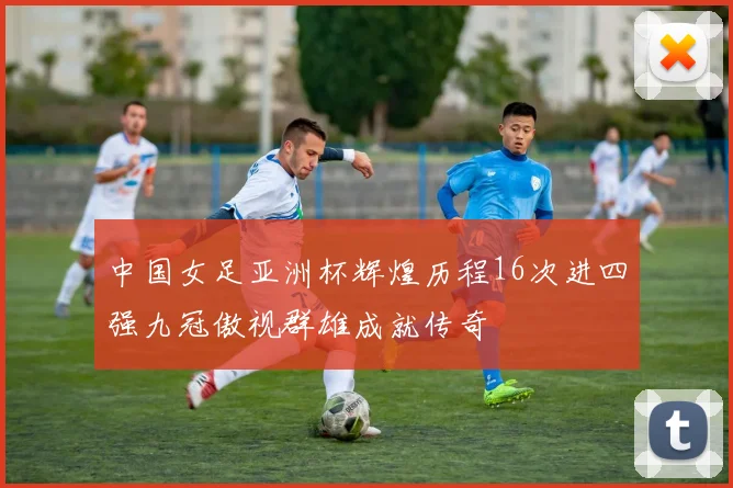 中国女足亚洲杯辉煌历程16次进四强九冠傲视群雄成就传奇