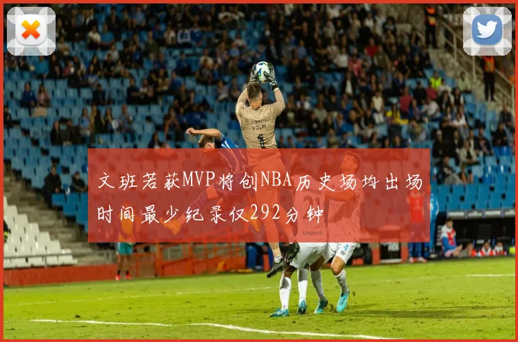 文班若获MVP将创NBA历史场均出场时间最少纪录仅292分钟