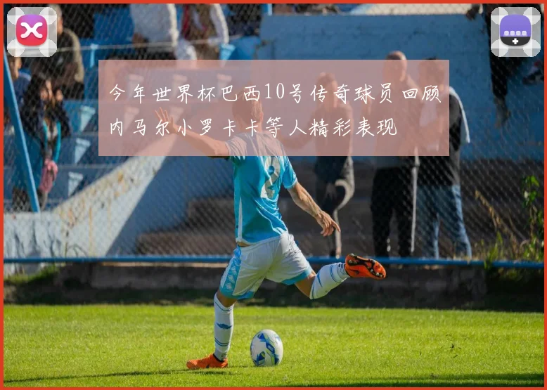 今年世界杯巴西10号传奇球员回顾内马尔小罗卡卡等人精彩表现