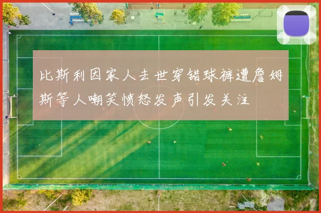 比斯利因家人去世穿错球裤遭詹姆斯等人嘲笑愤怒发声引发关注
