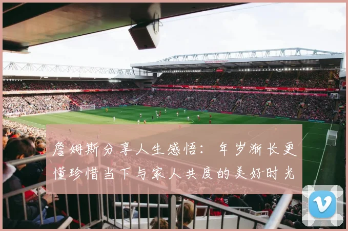 詹姆斯分享人生感悟：年岁渐长更懂珍惜当下与家人共度的美好时光