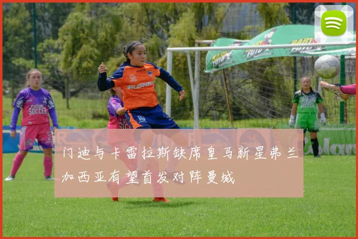 门迪与卡雷拉斯缺席皇马新星弗兰加西亚有望首发对阵曼城