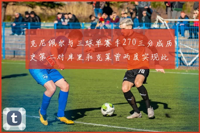 克尼佩尔与三球单赛季270三分成历史第二对库里和克莱曾两度实现此壮举