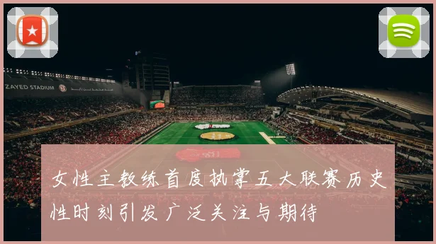 女性主教练首度执掌五大联赛历史性时刻引发广泛关注与期待