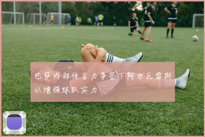 巴萨内部传言力争签下阿尔瓦雷斯以增强球队实力