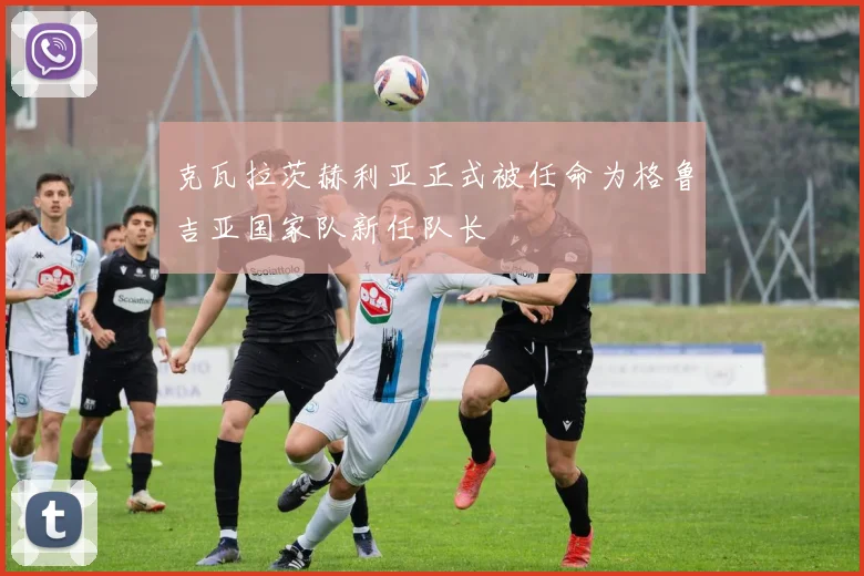 克瓦拉茨赫利亚正式被任命为格鲁吉亚国家队新任队长