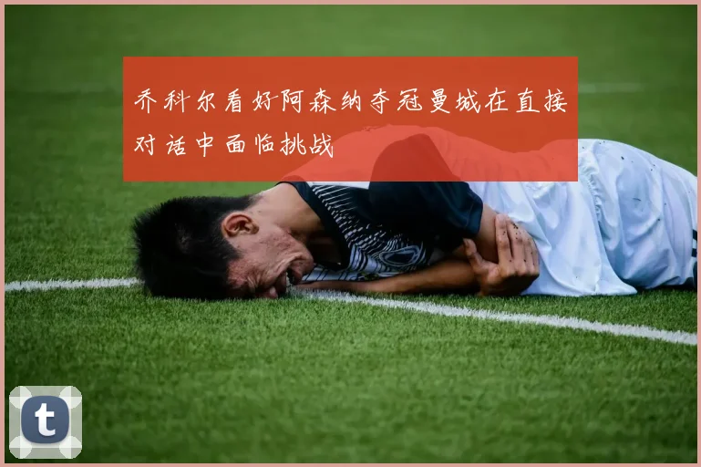 乔科尔看好阿森纳夺冠曼城在直接对话中面临挑战