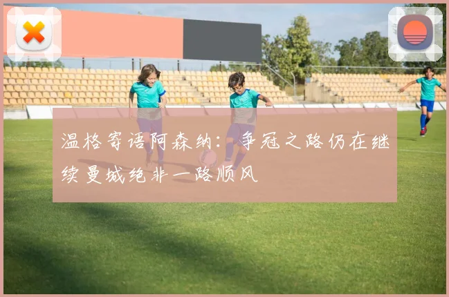 温格寄语阿森纳:争冠之路仍在继续曼城绝非一路顺风
