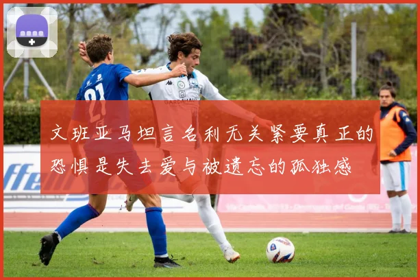 文班亚马坦言名利无关紧要真正的恐惧是失去爱与被遗忘的孤独感