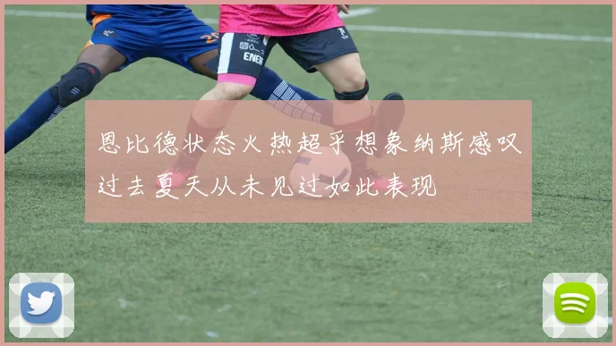恩比德状态火热超乎想象纳斯感叹过去夏天从未见过如此表现