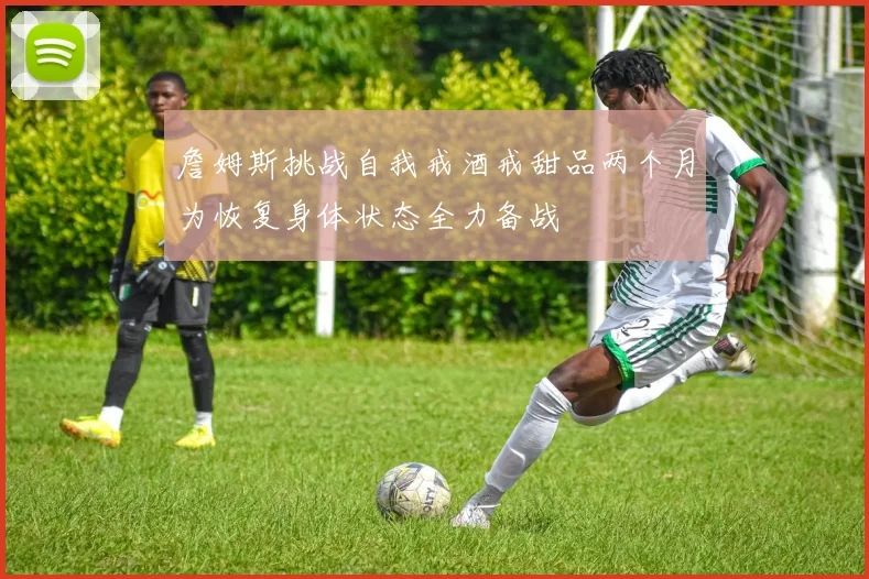 詹姆斯挑战自我戒酒戒甜品两个月为恢复身体状态全力备战