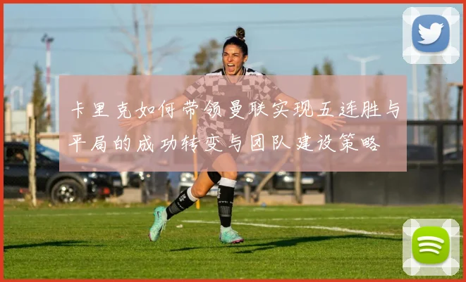 卡里克如何带领曼联实现五连胜与平局的成功转变与团队建设策略